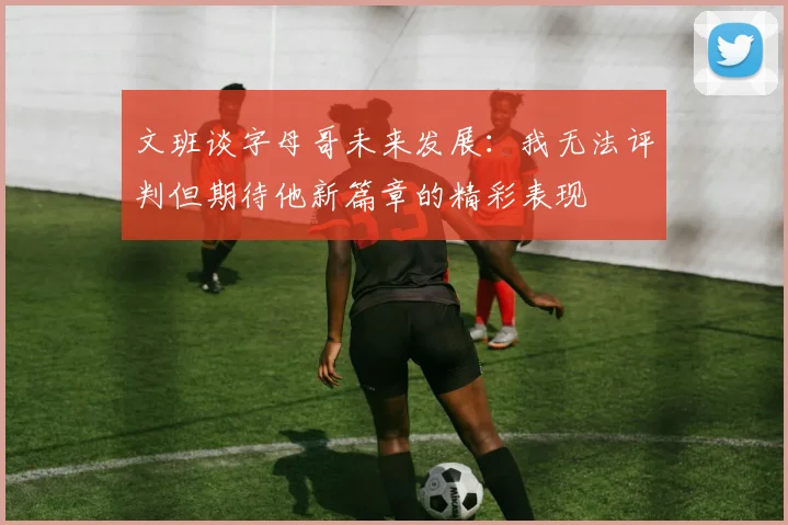 文班谈字母哥未来发展：我无法评判但期待他新篇章的精彩表现