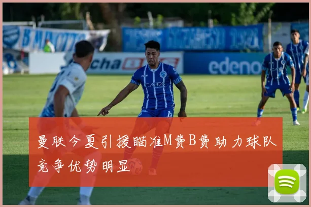 曼联今夏引援瞄准M费B费助力球队竞争优势明显