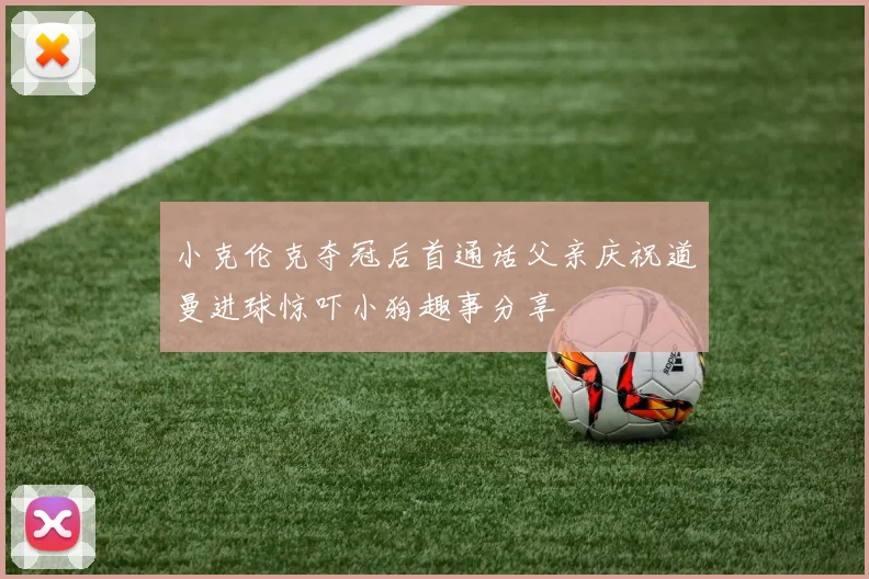 小克伦克夺冠后首通话父亲庆祝道曼进球惊吓小狗趣事分享