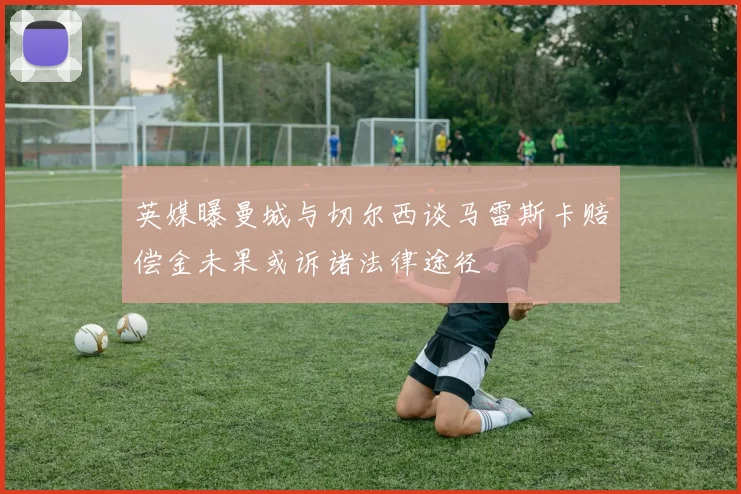 英媒曝曼城与切尔西谈马雷斯卡赔偿金未果或诉诸法律途径