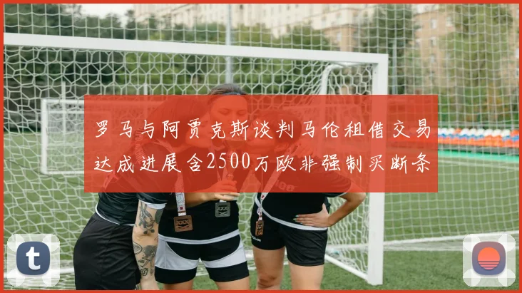 罗马与阿贾克斯谈判马伦租借交易达成进展含2500万欧非强制买断条款