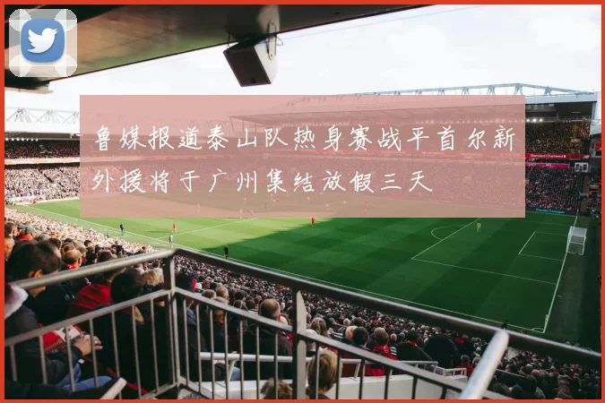 鲁媒报道泰山队热身赛战平首尔新外援将于广州集结放假三天