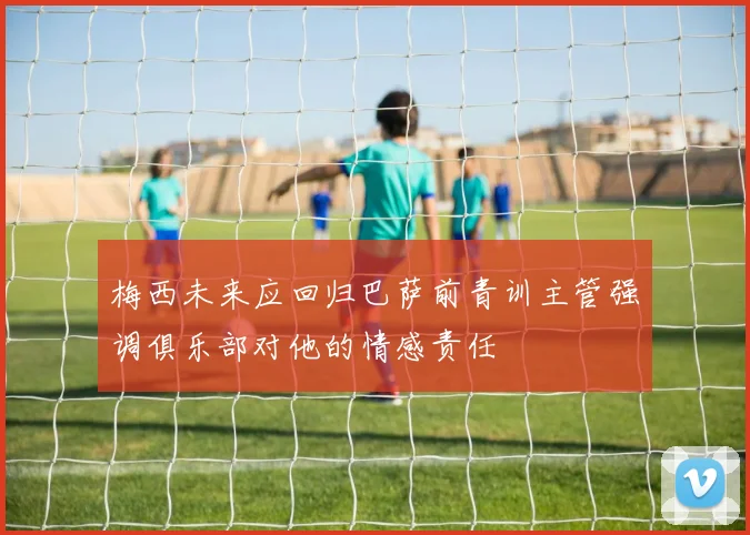 梅西未来应回归巴萨前青训主管强调俱乐部对他的情感责任