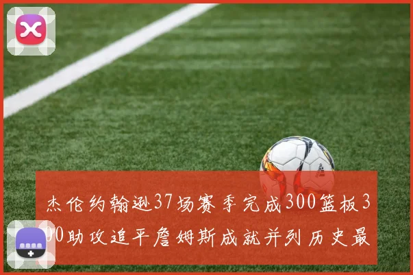 杰伦约翰逊37场赛季完成300篮板300助攻追平詹姆斯成就并列历史最快前锋