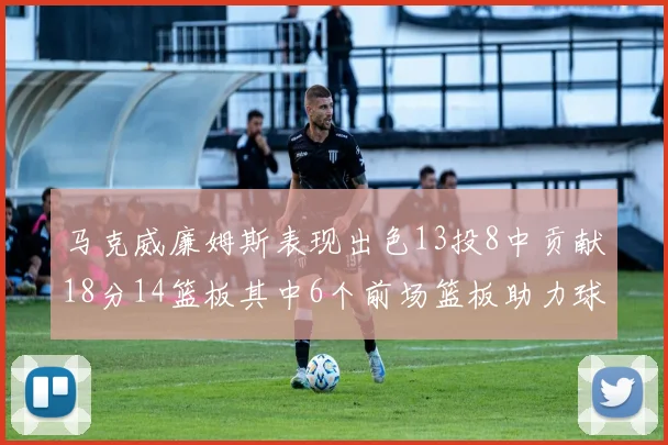 马克威廉姆斯表现出色13投8中贡献18分14篮板其中6个前场篮板助力球队