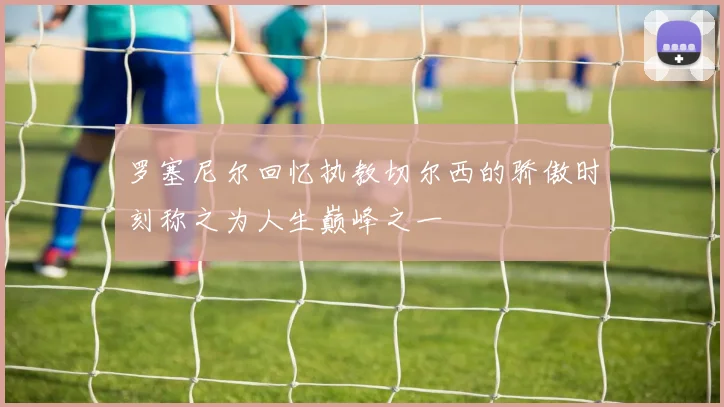 罗塞尼尔回忆执教切尔西的骄傲时刻称之为人生巅峰之一