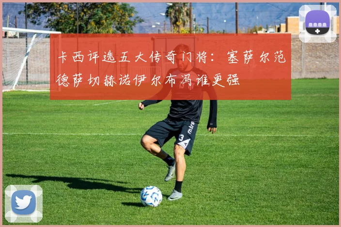 卡西评选五大传奇门将：塞萨尔范德萨切赫诺伊尔布冯谁更强