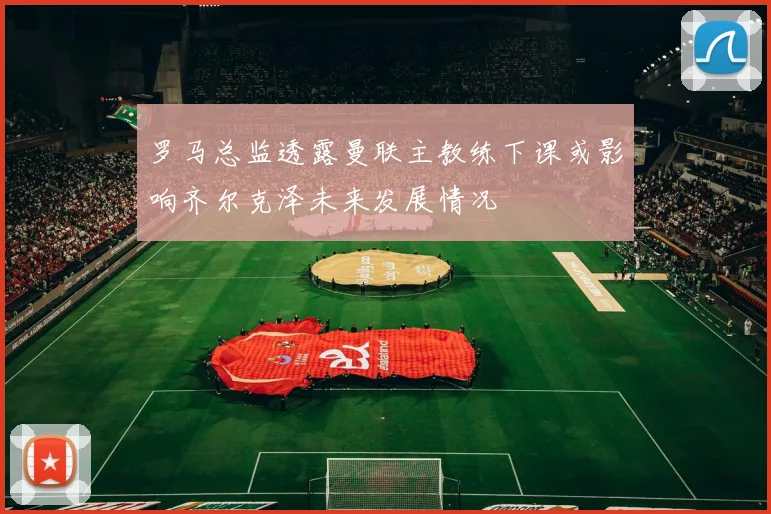 罗马总监透露曼联主教练下课或影响齐尔克泽未来发展情况
