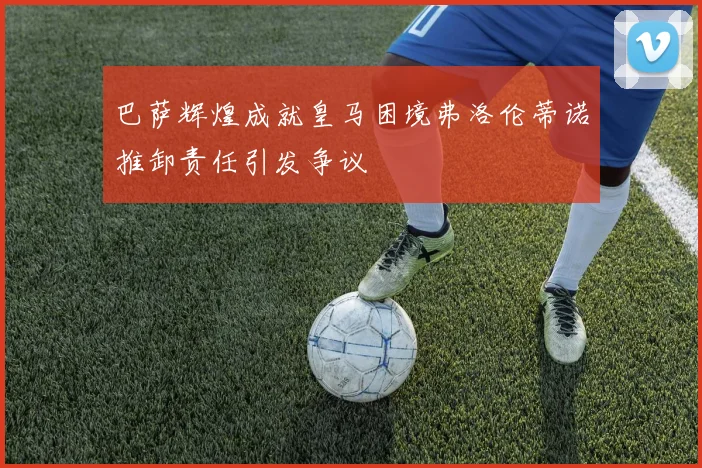 巴萨辉煌成就皇马困境弗洛伦蒂诺推卸责任引发争议