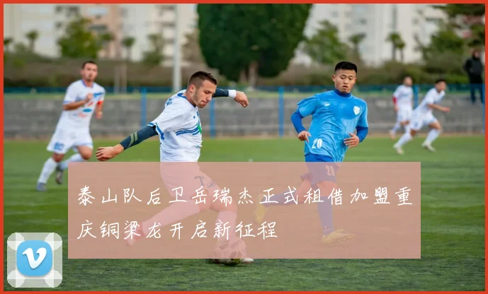 泰山队后卫岳瑞杰正式租借加盟重庆铜梁龙开启新征程