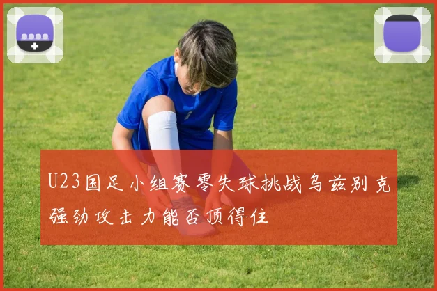 U23国足小组赛零失球挑战乌兹别克强劲攻击力能否顶得住